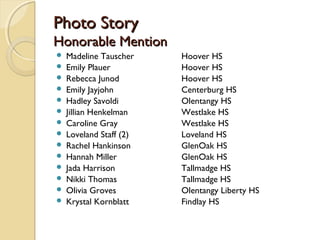 Photo StoryPhoto Story
Honorable MentionHonorable Mention
 Madeline Tauscher Hoover HS
 Emily Plauer Hoover HS
 Rebecca Junod Hoover HS
 Emily Jayjohn Centerburg HS
 Hadley Savoldi Olentangy HS
 Jillian Henkelman Westlake HS
 Caroline Gray Westlake HS
 Loveland Staff (2) Loveland HS
 Rachel Hankinson GlenOak HS
 Hannah Miller GlenOak HS
 Jada Harrison Tallmadge HS
 Nikki Thomas Tallmadge HS
 Olivia Groves Olentangy Liberty HS
 Krystal Kornblatt Findlay HS
 
