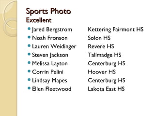 Sports PhotoSports Photo
ExcellentExcellent
Jared Bergstrom Kettering Fairmont HS
Noah Fronson Solon HS
Lauren Weidinger Revere HS
Steven Jackson Tallmadge HS
Melissa Layton Centerburg HS
Corrin Pelini Hoover HS
Lindsay Mapes Centerburg HS
Ellen Fleetwood Lakota East HS
 