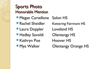 Sports PhotoSports Photo
Honorable MentionHonorable Mention
Megan Cartellone Solon HS
Rachel Sheidler Kettering Fairmont HS
Laura Doppler Loveland HS
Hadley Savoldi Olentangy HS
Kathryn Poe Hoover HS
Mya Walker Olentangy Orange HS
 