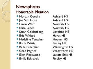 NewsphotoNewsphoto
Honorable MentionHonorable Mention
Morgan Cousins Ashland HS
Joe Van Hove Ashland HS
Gavin Ward Norwalk HS
Erica Leber Norwalk HS
Sarah Goldenberg Loveland HS
Eric Whited Hayes HS
Madeline Tauscher Hoover HS
Katie Wittig Bexley HS
Belle Ballentine Wilmington HS
Chad Pegrim Wadsworth HS
Ellen Fleetwood Lakota East HS
Emily Eckhardt Findlay HS
 