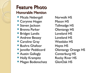 Feature PhotoFeature Photo
Honorable MentionHonorable Mention
Micala Nebergall Norwalk HS
Corynne Hogan Mason HS
Steven Jackson Tallmadge HS
Brenna Parker Olentangy HS
Bridget Landis Loveland HS
Andrew Bessey Loveland HS
Caroline Gray Westlake HS
Bushra Ghafoor Hayes HS
Jennifer Peddicord Olentangy Orange HS
Austin Gallogly Centerburg HS
Holly Krampitz Rocky River HS
Megan Bodenschatz GlenOak HS
 