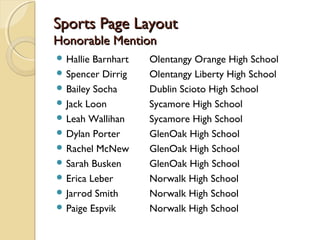 Sports Page LayoutSports Page Layout
Honorable MentionHonorable Mention
 Hallie Barnhart Olentangy Orange High School
 Spencer Dirrig Olentangy Liberty High School
 Bailey Socha Dublin Scioto High School
 Jack Loon Sycamore High School
 Leah Wallihan Sycamore High School
 Dylan Porter GlenOak High School
 Rachel McNew GlenOak High School
 Sarah Busken GlenOak High School
 Erica Leber Norwalk High School
 Jarrod Smith Norwalk High School
 Paige Espvik Norwalk High School
 
