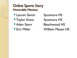 Online Sports StoryOnline Sports Story
Honorable MentionHonorable Mention
Lauren Saxon Sycamore HS
Taylor Evans Sycamore HS
Aden Stern Beachwood HS
Eric Miller William Mason HS
 