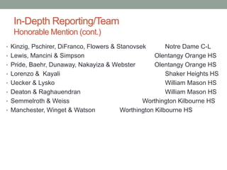 In-Depth Reporting/Team
Honorable Mention (cont.)
• Kinzig, Pschirer, DiFranco, Flowers & Stanovsek Notre Dame C-L
• Lewis, Mancini & Simpson Olentangy Orange HS
• Pride, Baehr, Dunaway, Nakayiza & Webster Olentangy Orange HS
• Lorenzo & Kayali Shaker Heights HS
• Uecker & Lysko William Mason HS
• Deaton & Raghauendran William Mason HS
• Semmelroth & Weiss Worthington Kilbourne HS
• Manchester, Winget & Watson Worthington Kilbourne HS
 