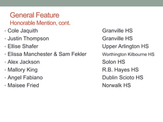 General Feature
Honorable Mention, cont.
• Cole Jaquith Granville HS
• Justin Thompson Granville HS
• Ellise Shafer Upper Arlington HS
• Elissa Manchester & Sam Fekler Worthington Kilbourne HS
• Alex Jackson Solon HS
• Mallory King R.B. Hayes HS
• Angel Fabiano Dublin Scioto HS
• Maisee Fried Norwalk HS
 