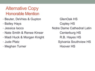 Alternative Copy
Honorable Mention
• Beuter, DeVries & Gupton GlenOak HS
• Bailey Hays Copley HS
• Jessica Iacco Notre Dame Cathedral Latin
• Nate Smith & Renee Kinser Centerburg HS
• Madi Huck & Morgan Knight R.B. Hayes HS
• Jude Platz Sylvania Southview HS
• Meghan Turner Hoover HS
 