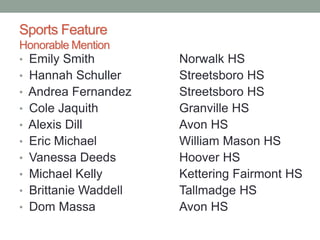 Sports Feature
Honorable Mention
• Emily Smith Norwalk HS
• Hannah Schuller Streetsboro HS
• Andrea Fernandez Streetsboro HS
• Cole Jaquith Granville HS
• Alexis Dill Avon HS
• Eric Michael William Mason HS
• Vanessa Deeds Hoover HS
• Michael Kelly Kettering Fairmont HS
• Brittanie Waddell Tallmadge HS
• Dom Massa Avon HS
 