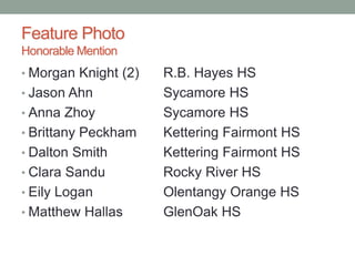 Feature Photo
Honorable Mention
• Morgan Knight (2) R.B. Hayes HS
• Jason Ahn Sycamore HS
• Anna Zhoy Sycamore HS
• Brittany Peckham Kettering Fairmont HS
• Dalton Smith Kettering Fairmont HS
• Clara Sandu Rocky River HS
• Eily Logan Olentangy Orange HS
• Matthew Hallas GlenOak HS
 