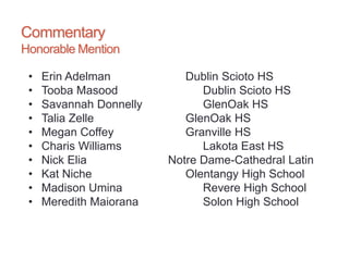 Commentary
Honorable Mention
• Erin Adelman Dublin Scioto HS
• Tooba Masood Dublin Scioto HS
• Savannah Donnelly GlenOak HS
• Talia Zelle GlenOak HS
• Megan Coffey Granville HS
• Charis Williams Lakota East HS
• Nick Elia Notre Dame-Cathedral Latin
• Kat Niche Olentangy High School
• Madison Umina Revere High School
• Meredith Maiorana Solon High School
 