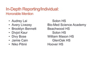 In-Depth Reporting/Individual:
Honorable Mention
• Audrey Lai Solon HS
• Avery Livezey Bio-Med Science Academy
• Brooklyn Bennett Beachwood HS
• Divjot Kaur Solon HS
• Divy Bose William Mason HS
• Jamie Cain GlenOak HS
• Niko Pitinii Hoover HS
 