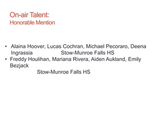 On-air Talent:
Honorable Mention
• Alaina Hoover, Lucas Cochran, Michael Pecoraro, Deena
Ingrassia Stow-Munroe Falls HS
• Freddy Houlihan, Mariana Rivera, Aiden Aukland, Emily
Bezjack
Stow-Munroe Falls HS
 