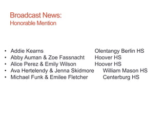 Broadcast News:
Honorable Mention
• Addie Kearns Olentangy Berlin HS
• Abby Auman & Zoe Fassnacht Hoover HS
• Alice Perez & Emily Wilson Hoover HS
• Ava Hertelendy & Jenna Skidmore William Mason HS
• Michael Funk & Emilee Fletcher Centerburg HS
 