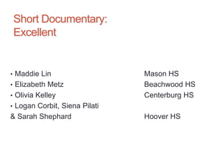 Short Documentary:
Excellent
• Maddie Lin Mason HS
• Elizabeth Metz Beachwood HS
• Olivia Kelley Centerburg HS
• Logan Corbit, Siena Pilati
& Sarah Shephard Hoover HS
 