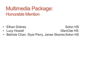 Multimedia Package:
Honorable Mention
• Ethan Dobres Solon HS
• Lucy Howell GlenOak HS
• Belinda Chan, Siyai Perry, Janae Skanes Solon HS
 