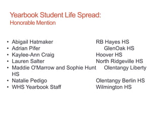Yearbook Student Life Spread:
Honorable Mention
• Abigail Hatmaker RB Hayes HS
• Adrian Pifer GlenOak HS
• Kaylee-Ann Craig Hoover HS
• Lauren Salter North Ridgeville HS
• Maddie O'Marrow and Sophie Hunt Olentangy Liberty
HS
• Natalie Pedigo Olentangy Berlin HS
• WHS Yearbook Staff Wilmington HS
 