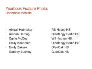 Yearbook Feature Photo:
Honorable Mention
• Abigail Hatmaker RB Hayes HS
• Ambria Herring Olentangy Berlin HS
• Carlie McCoy Wilmington HS
• Emily Koehrsen Olentangy Berlin HS
• Emily Zaksek GlenOak HS
• Gabbey Buckley GlenOak HS
 