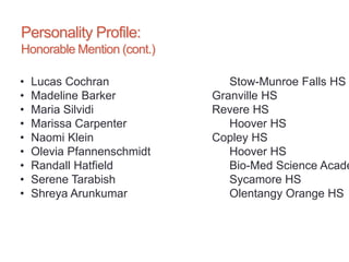 Personality Profile:
Honorable Mention (cont.)
• Lucas Cochran Stow-Munroe Falls HS
• Madeline Barker Granville HS
• Maria Silvidi Revere HS
• Marissa Carpenter Hoover HS
• Naomi Klein Copley HS
• Olevia Pfannenschmidt Hoover HS
• Randall Hatfield Bio-Med Science Acade
• Serene Tarabish Sycamore HS
• Shreya Arunkumar Olentangy Orange HS
 
