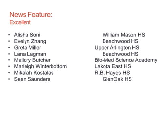 News Feature:
Excellent
• Alisha Soni William Mason HS
• Evelyn Zhang Beachwood HS
• Greta Miller Upper Arlington HS
• Lana Lagman Beachwood HS
• Mallory Butcher Bio-Med Science Academy
• Marleigh Winterbottom Lakota East HS
• Mikalah Kostalas R.B. Hayes HS
• Sean Saunders GlenOak HS
 