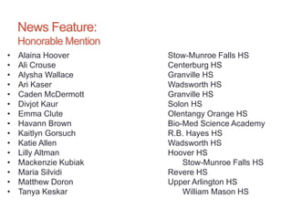 News Feature:
Honorable Mention
• Alaina Hoover Stow-Munroe Falls HS
• Ali Crouse Centerburg HS
• Alysha Wallace Granville HS
• Ari Kaser Wadsworth HS
• Caden McDermott Granville HS
• Divjot Kaur Solon HS
• Emma Clute Olentangy Orange HS
• Havann Brown Bio-Med Science Academy
• Kaitlyn Gorsuch R.B. Hayes HS
• Katie Allen Wadsworth HS
• Lilly Altman Hoover HS
• Mackenzie Kubiak Stow-Munroe Falls HS
• Maria Silvidi Revere HS
• Matthew Doron Upper Arlington HS
• Tanya Keskar William Mason HS
 