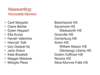 Newswriting:
Honorable Mention
• Carli Margolis Beachwood HS
• Claire Berlier Sycamore HS
• Dylan Heppert Wadsworth HS
• Ella Kunar Granville HS
• Hanah Valentine Centerburg HS
• Hannah Toth Solon HS
• Izzy Gaspar'raj William Mason HS
• Jane Greco Olentangy Liberty HS
• Kate Braskett Dublin Coffman HS
• Maggie Messner Revere HS
• Mikayla Pless Stow-Munroe Falls HS
 