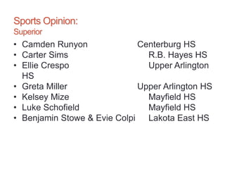 Sports Opinion:
Superior
• Camden Runyon Centerburg HS
• Carter Sims R.B. Hayes HS
• Ellie Crespo Upper Arlington
HS
• Greta Miller Upper Arlington HS
• Kelsey Mize Mayfield HS
• Luke Schofield Mayfield HS
• Benjamin Stowe & Evie Colpi Lakota East HS
 