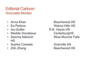 Editorial Cartoon:
Honorable Mention
• Anna Khan Beachwood HS
• Ea Perkins Walnut Hills HS
• Isa Quilter R.B. Hayes HS
• Maddie Donabaue CenterburgHS
• Sascha Aleksich Stow-Munroe Falls
HS
• Sophia Crestale Granville HS
• Zilin Zhang Beachwood HS
 