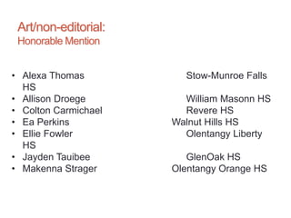 Art/non-editorial:
Honorable Mention
• Alexa Thomas Stow-Munroe Falls
HS
• Allison Droege William Masonn HS
• Colton Carmichael Revere HS
• Ea Perkins Walnut Hills HS
• Ellie Fowler Olentangy Liberty
HS
• Jayden Tauibee GlenOak HS
• Makenna Strager Olentangy Orange HS
 