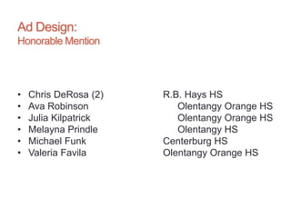 Ad Design:
Honorable Mention
• Chris DeRosa (2) R.B. Hays HS
• Ava Robinson Olentangy Orange HS
• Julia Kilpatrick Olentangy Orange HS
• Melayna Prindle Olentangy HS
• Michael Funk Centerburg HS
• Valeria Favila Olentangy Orange HS
 