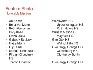 Feature Photo:
Honorable Mention
• Ari Kaser Wadsworth HS
• Bella VanMeter Upper Arlington HS
• Beth Atanosian R. B. Hayes HS
• Divy Bose William Mason HS
• Fiona Duke Mayfield HS
• Gabbey Buckley GlenOak HS
• Hajra Munir Walnut Hills HS
• Lily Clark Olentangy Orange HS
• Maddie Donabauer Centerburg HS
• Rileigh Glassburn Olentangy Berlin
HS
• Teresa Christian Olentangy Orange HS
 