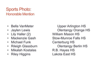 Sports Photo:
Honorable Mention
• Bella VanMeter Upper Arlington HS
• Jaylen Lewis Olentangy Orange HS
• Lily Haller (2) William Mason HS
• Mackenzie Gash Stow-Munroe Falls HS
• Michael Funk Centerburg HS
• Rileigh Glassburn Olentangy Berlin HS
• Mikalah Kostalas R.B. Hayes HS
• Riley Higgins Lakota East HS
 
