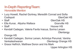 In-Depth Reporting/Team:
Honorable Mention
• Lucy Howell, Rachel Gortney, Meredith Conrad and Sofia
Codispoti GlenOak HS
• Staff GlenOak HS
• Ella Kunar, Allysha Wallace Granville HS
• Staff Hoover HS
• Kendall Cadegan, Valeria Favila Inacua, Sorina Larsen
Olentangy
Orange HS
• Kendall Cadegan, Sorina Larsen, Achintya Perumal, Varsha
Venkateshwaran Olentangy Orange HS
• Grace Helfrich, Matthew Doron and Iris Mark
Upper Arlington HS
 