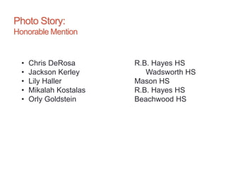 Photo Story:
Honorable Mention
• Chris DeRosa R.B. Hayes HS
• Jackson Kerley Wadsworth HS
• Lily Haller Mason HS
• Mikalah Kostalas R.B. Hayes HS
• Orly Goldstein Beachwood HS
 