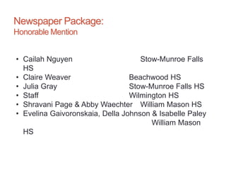 Newspaper Package:
Honorable Mention
• Cailah Nguyen Stow-Munroe Falls
HS
• Claire Weaver Beachwood HS
• Julia Gray Stow-Munroe Falls HS
• Staff Wilmington HS
• Shravani Page & Abby Waechter William Mason HS
• Evelina Gaivoronskaia, Della Johnson & Isabelle Paley
William Mason
HS
 