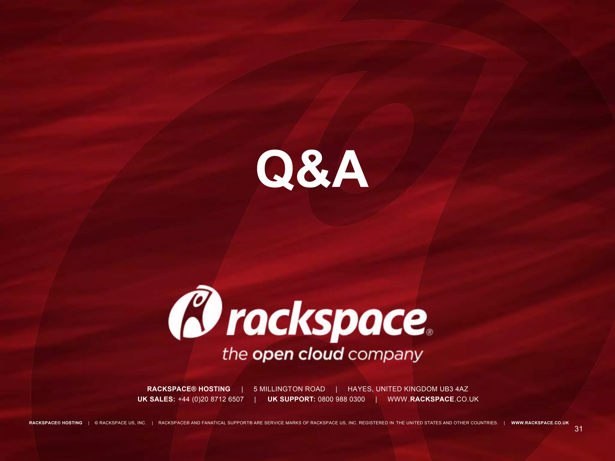 Metrics
If it moves Graph It
Graphs and logs are key for your success
The 5% top and bottom tells where to go
31
RACKSPACE® HOSTING | © RACKSPACE US, INC. | RACKSPACE® AND FANATICAL SUPPORT® ARE SERVICE MARKS OF RACKSPACE US, INC. REGISTERED IN THE UNITED STATES AND OTHER COUNTRIES. | WWW.RACKSPACE.CO.UK
RACKSPACE® HOSTING | 5 MILLINGTON ROAD | HAYES, UNITED KINGDOM UB3 4AZ
UK SALES: +44 (0)20 8712 6507 | UK SUPPORT: 0800 988 0300 | WWW.RACKSPACE.CO.UK
Q&A
 