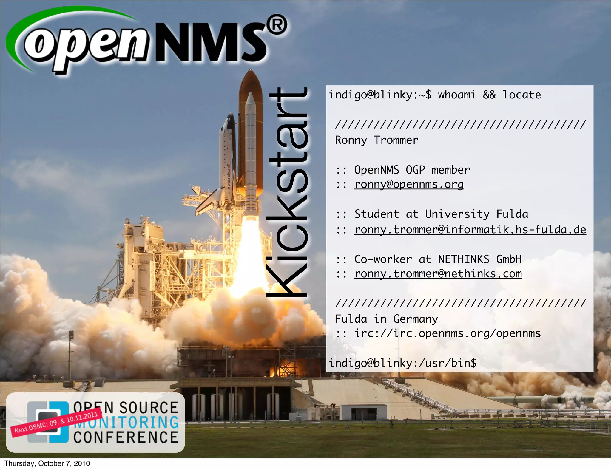 Kickstart
                                        indigo@blinky:~$ whoami && locate

                                         ///////////////////////////////////////
                                         Ronny Trommer

                                         :: OpenNMS OGP member
                                         :: ronny@opennms.org

                                         :: Student at University Fulda
                                         :: ronny.trommer@informatik.hs-fulda.de

                                         :: Co-worker at NETHINKS GmbH
                                         :: ronny.trommer@nethinks.com

                                         ///////////////////////////////////////
                                         Fulda in Germany
                                         :: irc://irc.opennms.org/opennms

                                        indigo@blinky:/usr/bin$




Thursday, October 7, 2010
 