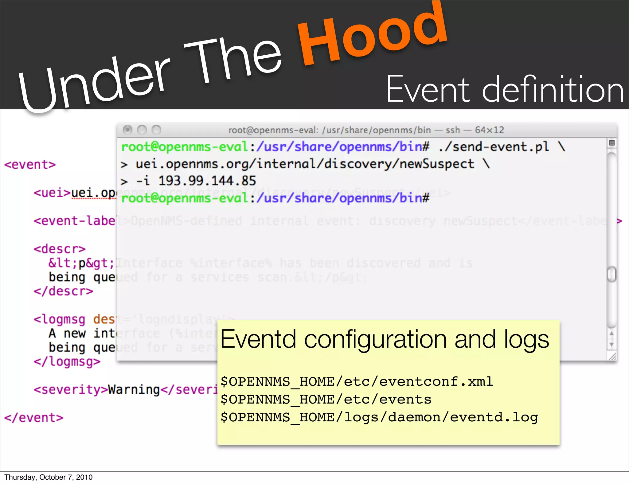 he Hood
       nd er                T
     U                                        Event deﬁnition




                            Eventd conﬁguration and logs
                            $OPENNMS_HOME/etc/eventconf.xml
                            $OPENNMS_HOME/etc/events
                            $OPENNMS_HOME/logs/daemon/eventd.log


Thursday, October 7, 2010
 