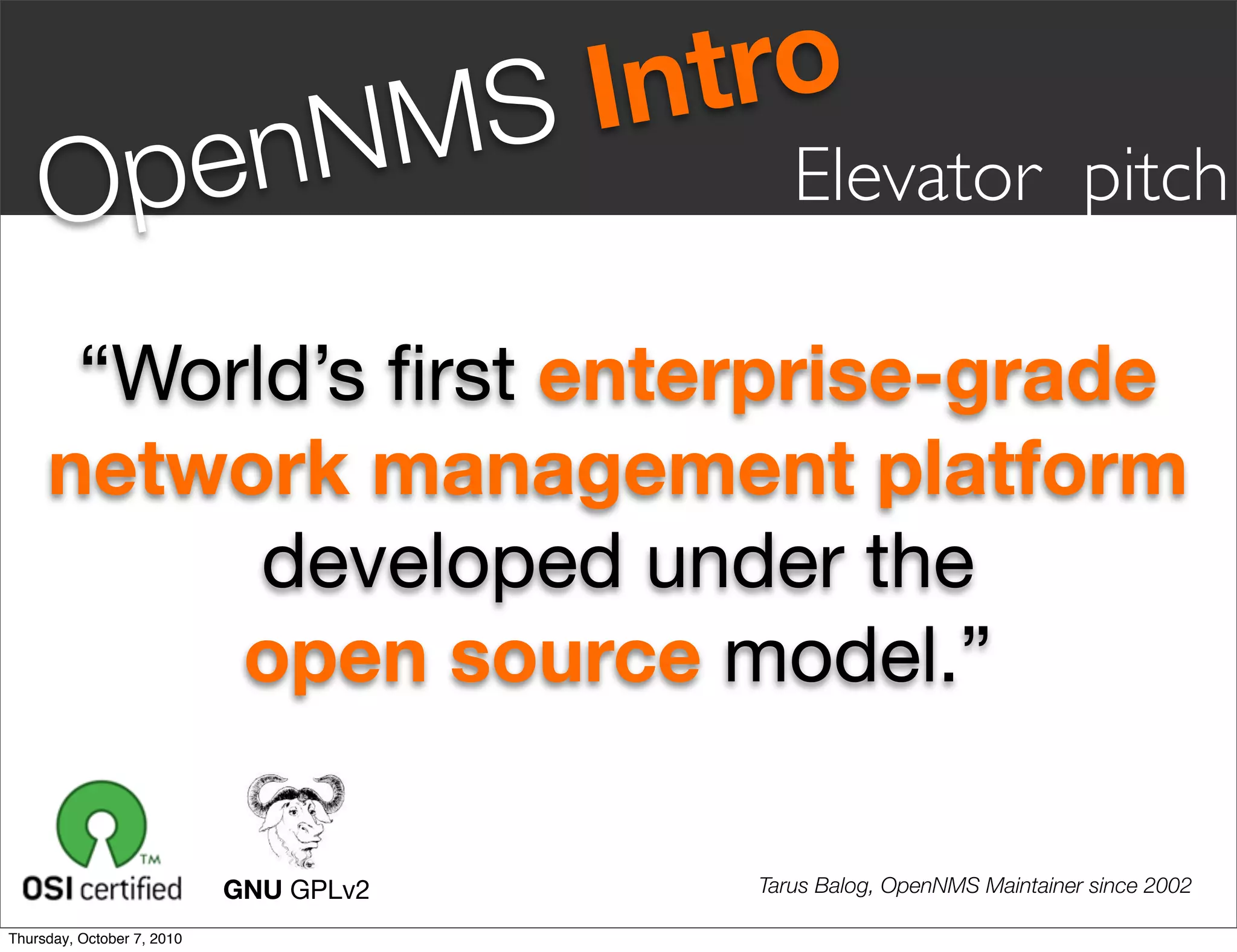 S Intro
     Op en                       NM         Elevator pitch

      “World’s ﬁrst enterprise-grade
     network management platform
           developed under the
          open source model.”

                            GNU GPLv2    Tarus Balog, OpenNMS Maintainer since 2002

Thursday, October 7, 2010
 