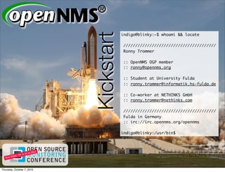 Kickstart
                                        indigo@blinky:~$ whoami && locate

                                         ///////////////////////////////////////
                                         Ronny Trommer

                                         :: OpenNMS OGP member
                                         :: ronny@opennms.org

                                         :: Student at University Fulda
                                         :: ronny.trommer@informatik.hs-fulda.de

                                         :: Co-worker at NETHINKS GmbH
                                         :: ronny.trommer@nethinks.com

                                         ///////////////////////////////////////
                                         Fulda in Germany
                                         :: irc://irc.opennms.org/opennms

                                        indigo@blinky:/usr/bin$




Thursday, October 7, 2010
 