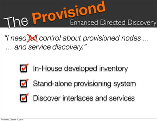 vis iond
     Th eP                    ro       Enhanced Directed Discovery

   “I need full control about provisioned nodes ...
    ... and service discovery.”

                            In-House developed inventory

                            Stand-alone provisioning system

                            Discover interfaces and services

Thursday, October 7, 2010
 