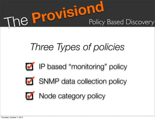 vis iond
     Th eP                    ro             Policy Based Discovery


                            Three Types of policies
                              IP based “monitoring” policy

                              SNMP data collection policy

                              Node category policy

Thursday, October 7, 2010
 