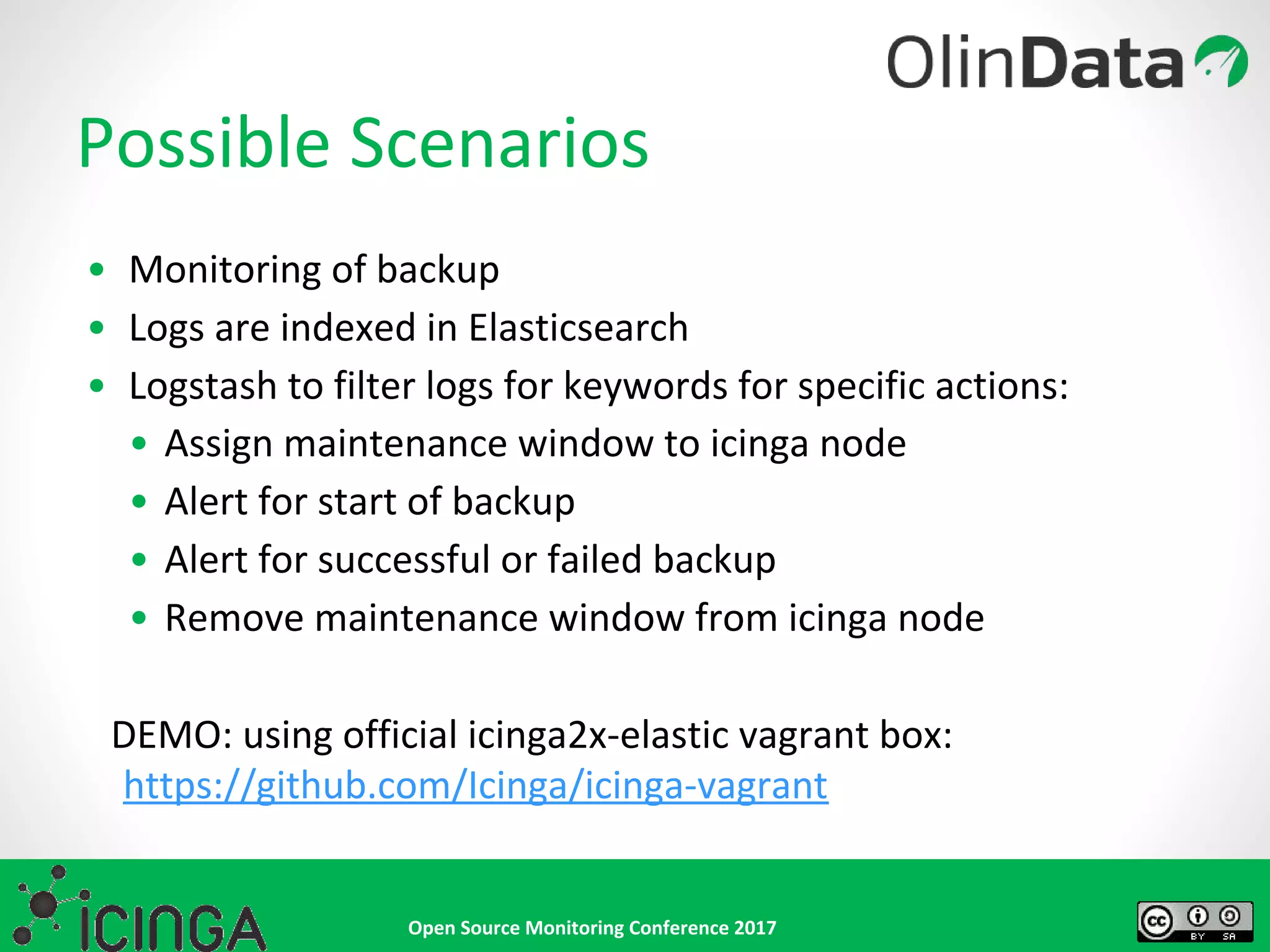 Open Source Monitoring Conference 2017
• Monitoring of backup
• Logs are indexed in Elasticsearch
• Logstash to filter logs for keywords for specific actions:
• Assign maintenance window to icinga node
• Alert for start of backup
• Alert for successful or failed backup
• Remove maintenance window from icinga node
DEMO: using official icinga2x-elastic vagrant box:
https://github.com/Icinga/icinga-vagrant
Possible Scenarios
 