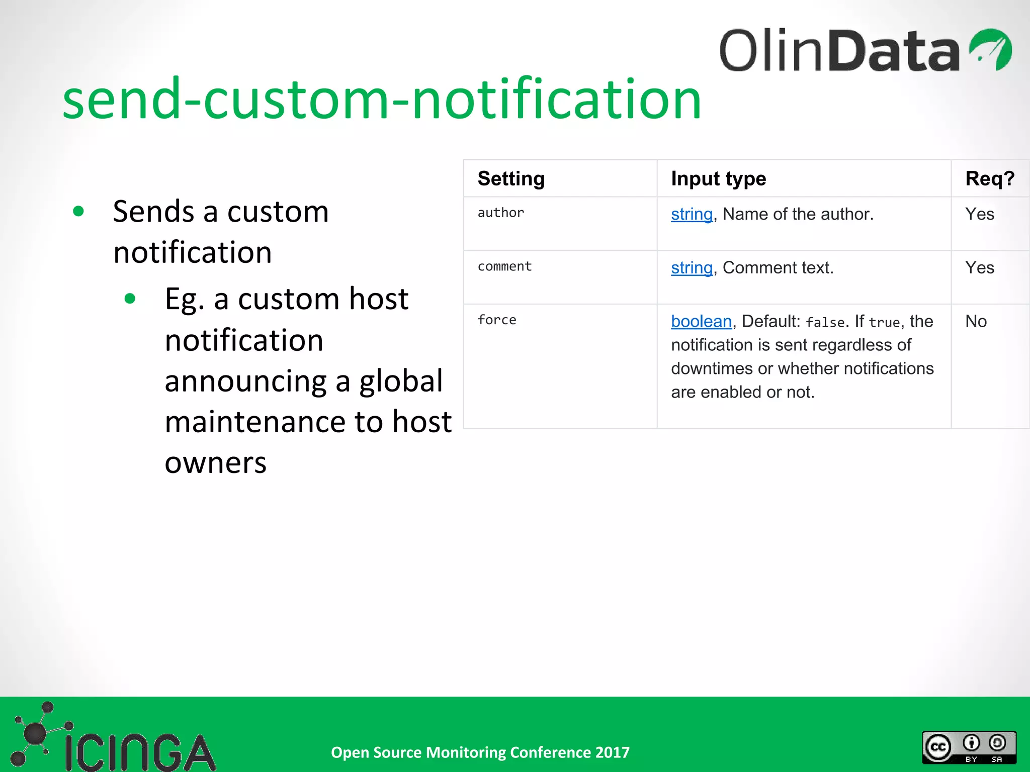 Open Source Monitoring Conference 2017
send-custom-notification
• Sends a custom
notification
• Eg. a custom host
notification
announcing a global
maintenance to host
owners
Setting Input type Req?
author string, Name of the author. Yes
comment string, Comment text. Yes
force boolean, Default: false. If true, the
notification is sent regardless of
downtimes or whether notifications
are enabled or not.
No
 