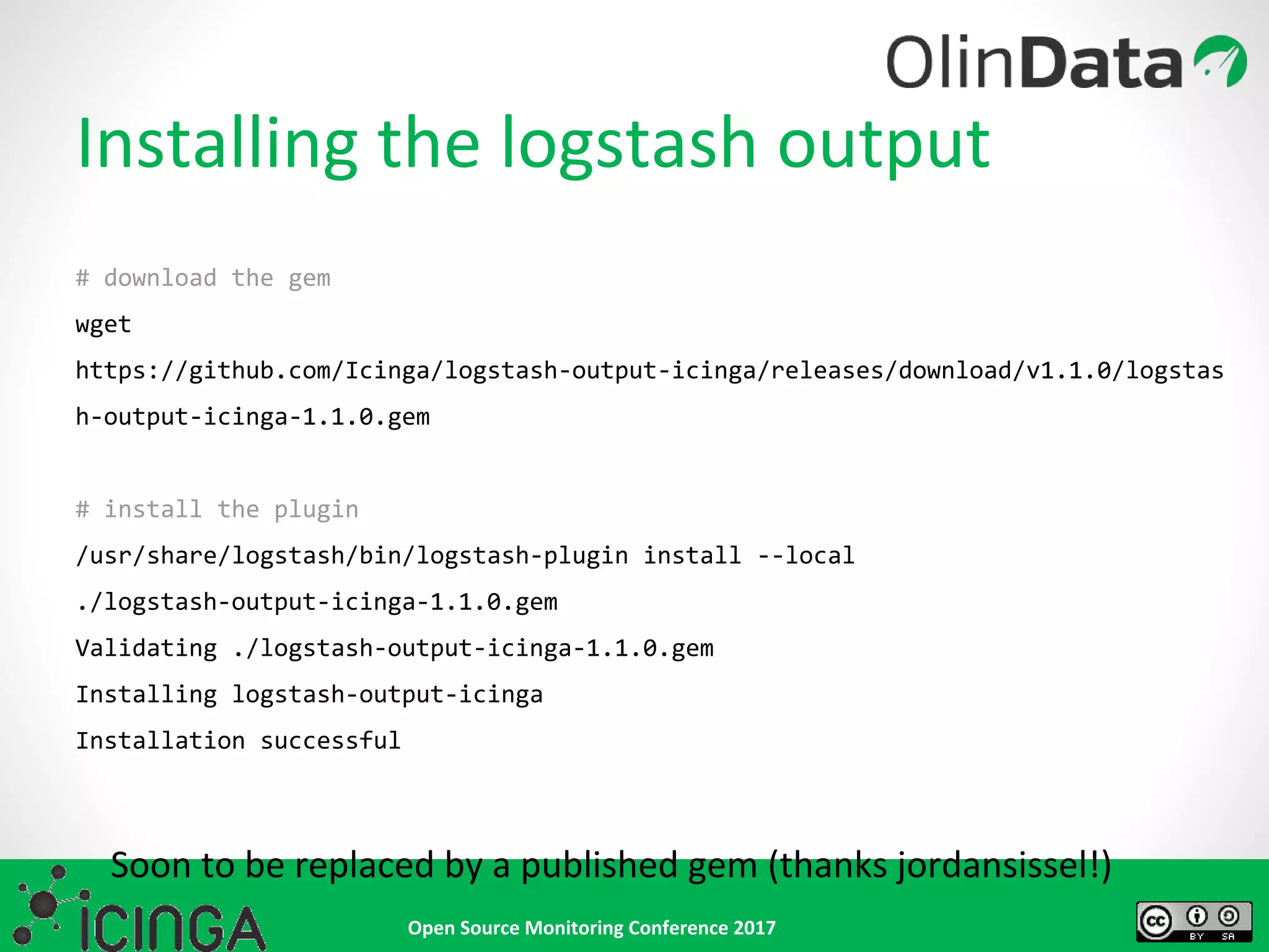 Open Source Monitoring Conference 2017
Installing the logstash output
# download the gem
wget
https://github.com/Icinga/logstash-output-icinga/releases/download/v1.1.0/logstas
h-output-icinga-1.1.0.gem
# install the plugin
/usr/share/logstash/bin/logstash-plugin install --local
./logstash-output-icinga-1.1.0.gem
Validating ./logstash-output-icinga-1.1.0.gem
Installing logstash-output-icinga
Installation successful
Soon to be replaced by a published gem (thanks jordansissel!)
 