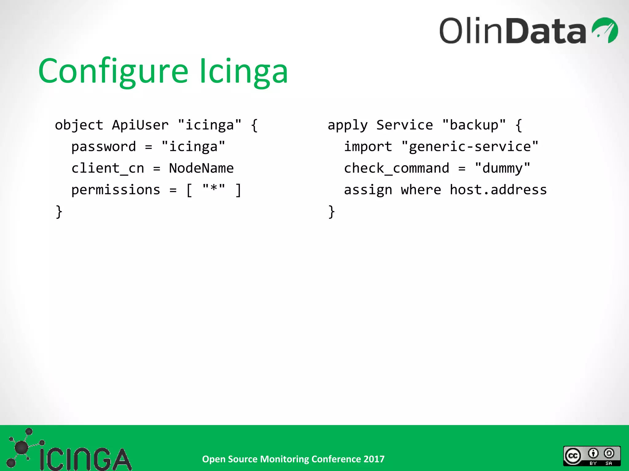 Open Source Monitoring Conference 2017
Configure Icinga
object ApiUser "icinga" {
password = "icinga"
client_cn = NodeName
permissions = [ "*" ]
}
apply Service "backup" {
import "generic-service"
check_command = "dummy"
assign where host.address
}
 