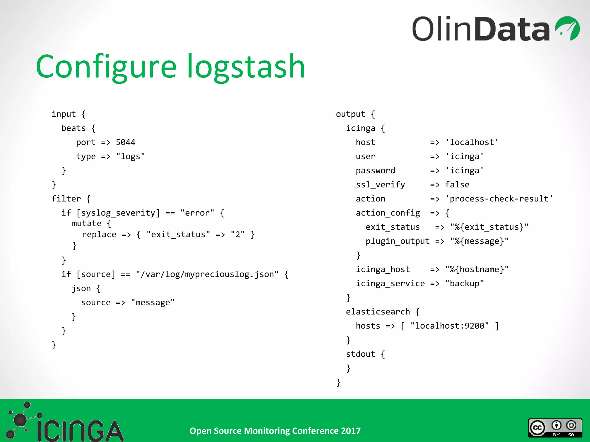 Open Source Monitoring Conference 2017
input {
beats {
port => 5044
type => "logs"
}
}
filter {
if [syslog_severity] == "error" {
mutate {
replace => { "exit_status" => "2" }
}
}
if [source] == "/var/log/mypreciouslog.json" {
json {
source => "message"
}
}
}
Configure logstash
output {
icinga {
host => 'localhost'
user => 'icinga'
password => 'icinga'
ssl_verify => false
action => 'process-check-result'
action_config => {
exit_status => "%{exit_status}"
plugin_output => "%{message}"
}
icinga_host => "%{hostname}"
icinga_service => "backup"
}
elasticsearch {
hosts => [ "localhost:9200" ]
}
stdout {
}
}
 