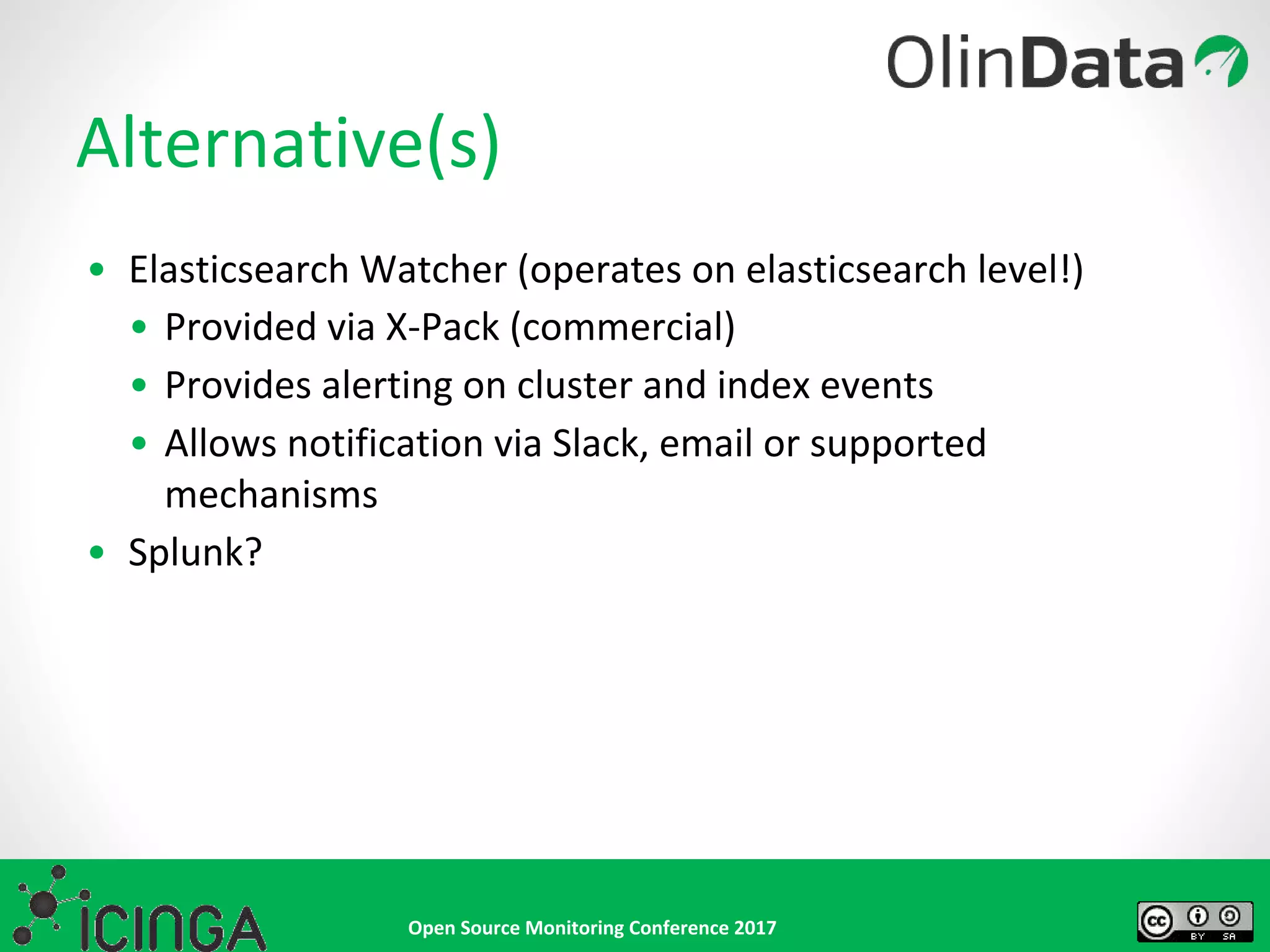 Open Source Monitoring Conference 2017
• Elasticsearch Watcher (operates on elasticsearch level!)
• Provided via X-Pack (commercial)
• Provides alerting on cluster and index events
• Allows notification via Slack, email or supported
mechanisms
• Splunk?
Alternative(s)
 
