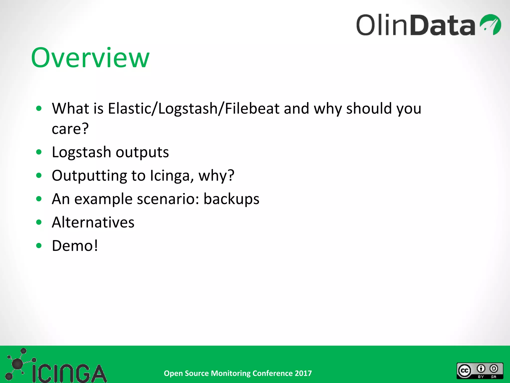 Open Source Monitoring Conference 2017
Overview
• What is Elastic/Logstash/Filebeat and why should you
care?
• Logstash outputs
• Outputting to Icinga, why?
• An example scenario: backups
• Alternatives
• Demo!
 