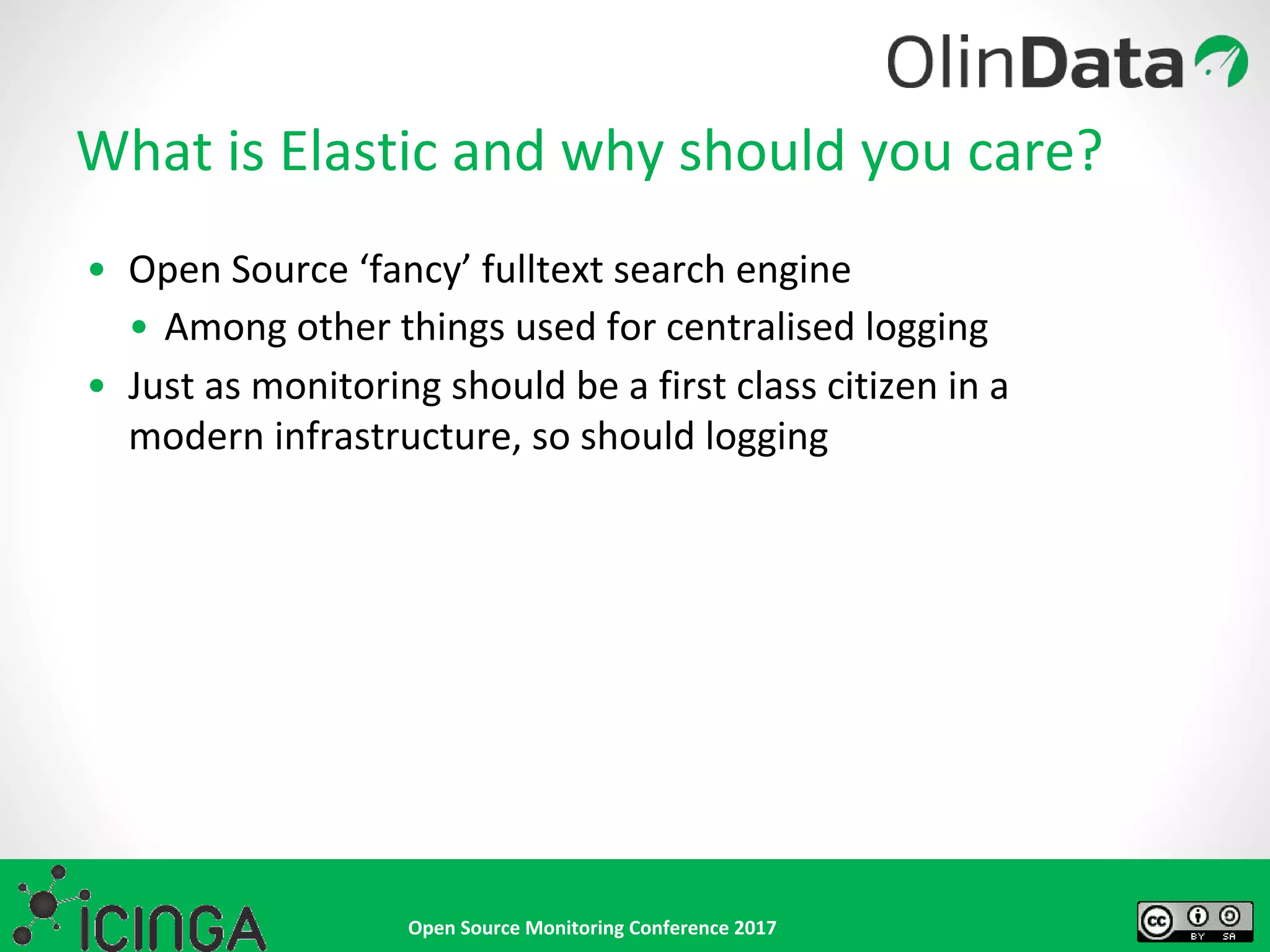 Open Source Monitoring Conference 2017
What is Elastic and why should you care?
• Open Source ‘fancy’ fulltext search engine
• Among other things used for centralised logging
• Just as monitoring should be a first class citizen in a
modern infrastructure, so should logging
 