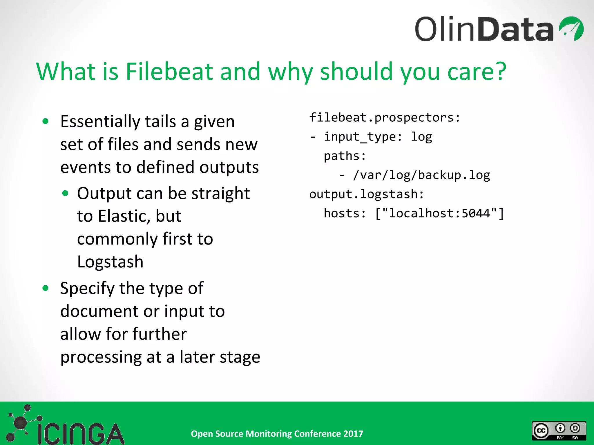 Open Source Monitoring Conference 2017
• Essentially tails a given
set of files and sends new
events to defined outputs
• Output can be straight
to Elastic, but
commonly first to
Logstash
• Specify the type of
document or input to
allow for further
processing at a later stage
What is Filebeat and why should you care?
filebeat.prospectors:
- input_type: log
paths:
- /var/log/backup.log
output.logstash:
hosts: ["localhost:5044"]
 