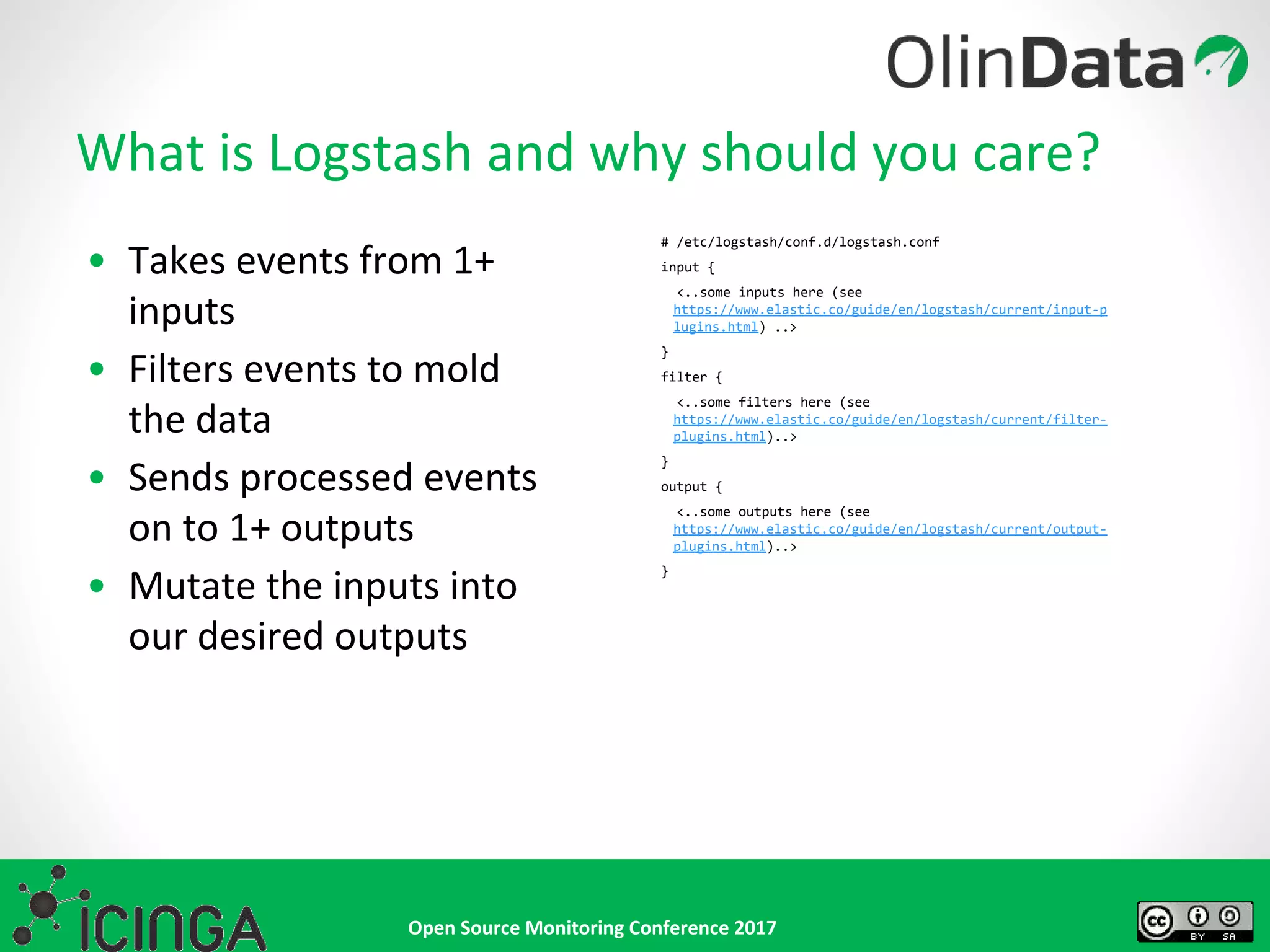 Open Source Monitoring Conference 2017
• Takes events from 1+
inputs
• Filters events to mold
the data
• Sends processed events
on to 1+ outputs
• Mutate the inputs into
our desired outputs
What is Logstash and why should you care?
# /etc/logstash/conf.d/logstash.conf
input {
<..some inputs here (see
https://www.elastic.co/guide/en/logstash/current/input-p
lugins.html) ..>
}
filter {
<..some filters here (see
https://www.elastic.co/guide/en/logstash/current/filter-
plugins.html)..>
}
output {
<..some outputs here (see
https://www.elastic.co/guide/en/logstash/current/output-
plugins.html)..>
}
 